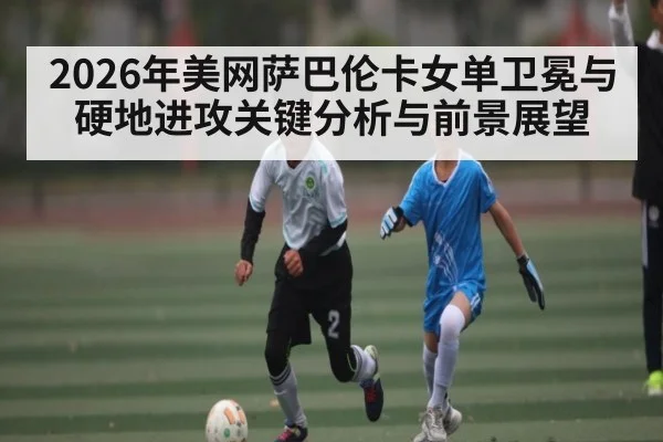 2026年美网萨巴伦卡女单卫冕与硬地进攻关键分析与前景展望
