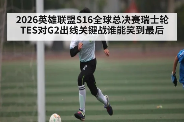 2026英雄联盟S16全球总决赛瑞士轮TES对G2出线关键战谁能笑到最后